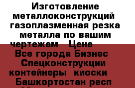 Изготовление металлоконструкций, газоплазменная резка металла по вашим чертежам › Цена ­ 100 - Все города Бизнес » Спецконструкции, контейнеры, киоски   . Башкортостан респ.,Мечетлинский р-н